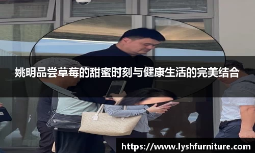 姚明品尝草莓的甜蜜时刻与健康生活的完美结合