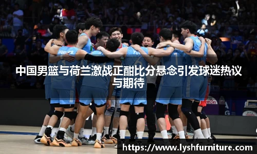 中国男篮与荷兰激战正酣比分悬念引发球迷热议与期待