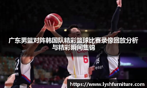 广东男篮对阵韩国队精彩篮球比赛录像回放分析与精彩瞬间集锦