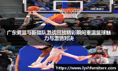 广东男篮与新疆队激战回放精彩瞬间重温篮球魅力与激情对决