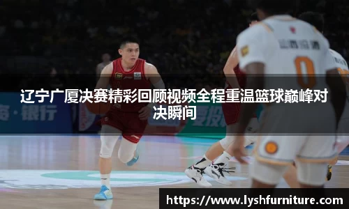 辽宁广厦决赛精彩回顾视频全程重温篮球巅峰对决瞬间
